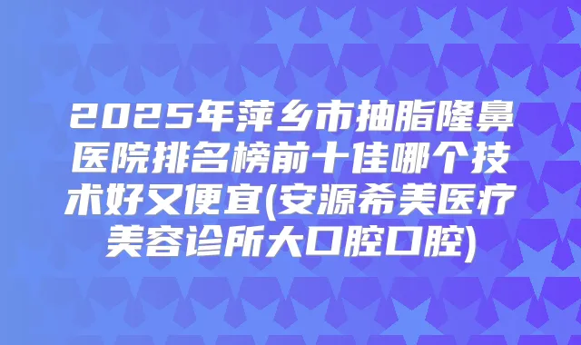 2025年萍乡市抽脂隆鼻医院排名榜前十佳哪个技术好又便宜(安源希美医疗美容诊所大口腔口腔)