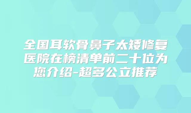 全国耳软骨鼻子太矮修复医院在榜清单前二十位为您介绍-超多公立推荐