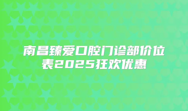南昌臻爱口腔门诊部价位表2025狂欢优惠