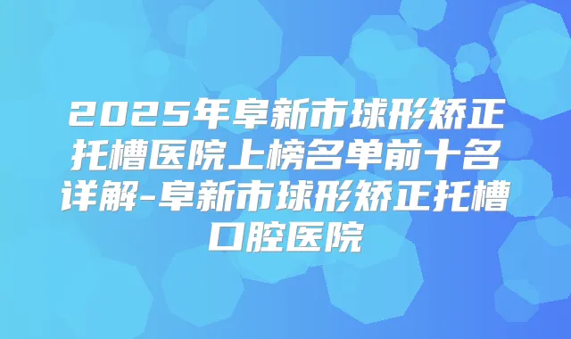2025年阜新市球形矫正托槽医院上榜名单前十名详解-阜新市球形矫正托槽口腔医院