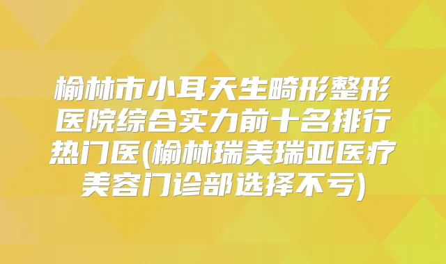榆林市小耳天生畸形整形医院综合实力前十名排行热门医(榆林瑞美瑞亚医疗美容门诊部选择不亏)