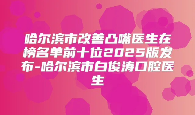 哈尔滨市凸嘴医生在榜名单前十位2025版发布-哈尔滨市白俊涛口腔医生