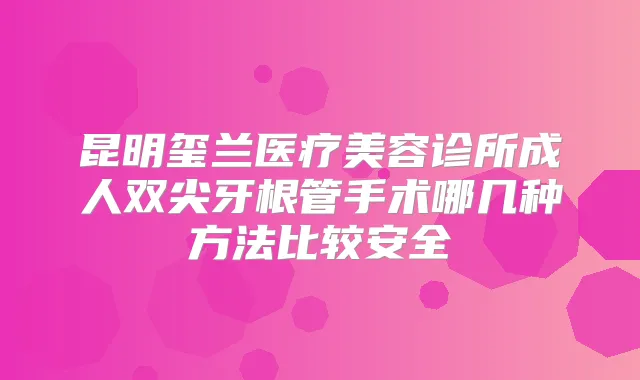 昆明玺兰医疗美容诊所成人双尖牙根管手术哪几种方法比较安全