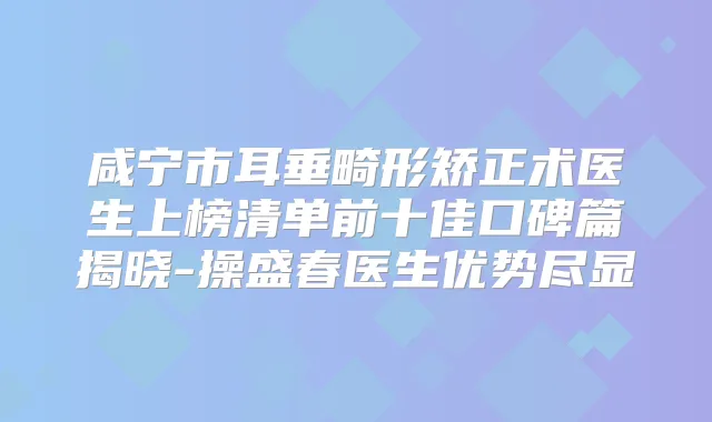 咸宁市耳垂畸形矫正术医生上榜清单前十佳口碑篇揭晓-操盛春医生优势尽显