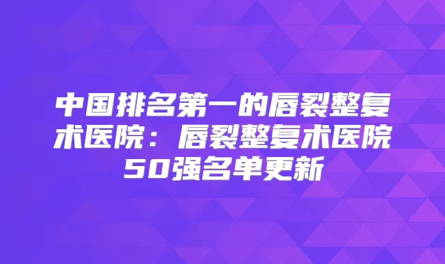 中国的唇裂整复术医院:唇裂整复术医院50强名单更新