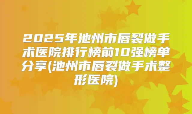 2025年池州市唇裂做手术医院排行榜前10强榜单分享(池州市唇裂做手术整形医院)