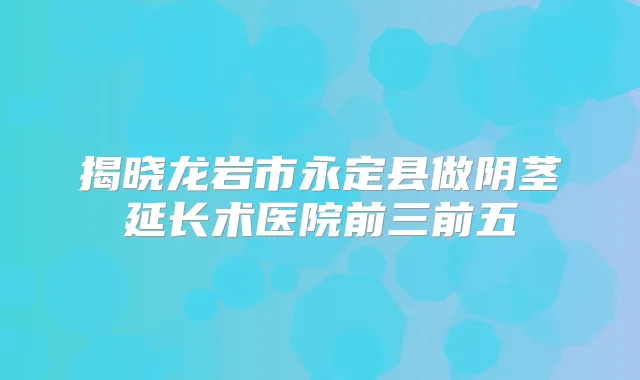 揭晓龙岩市永定县做阴茎延长术医院前三前五