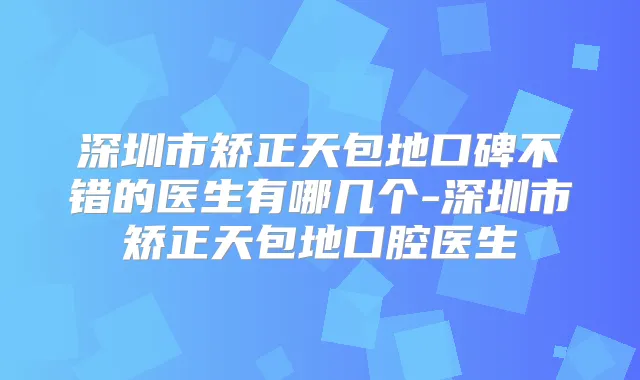 深圳市矫正天包地口碑不错的医生有哪几个-深圳市矫正天包地口腔医生