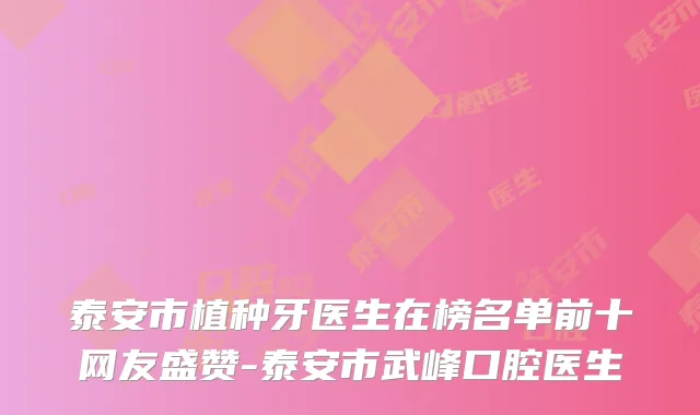 泰安市植种牙医生在榜名单前十网友盛赞-泰安市武峰口腔医生
