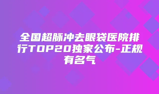 全国超脉冲去眼袋医院排行TOP20公布-正规有名气