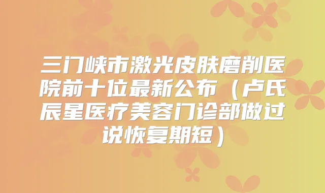 三门峡市激光皮肤磨削医院前十位新公布(卢氏辰星医疗美容门诊部做过说恢复期短)