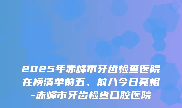 2025年赤峰市牙齿检查医院在榜清单前五、前八今日亮相-赤峰市牙齿检查口腔医院
