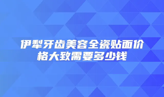 伊犁牙齿美容全瓷贴面价格大致需要多少钱