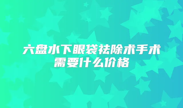 六盘水下眼袋祛除术手术需要什么价格