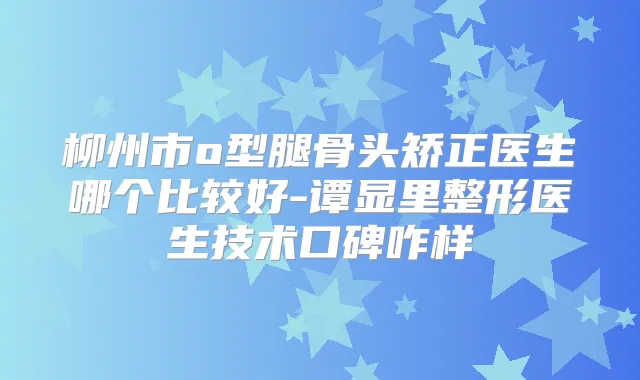 柳州市o型腿骨头矫正医生哪个比较好-谭显里整形医生技术口碑咋样