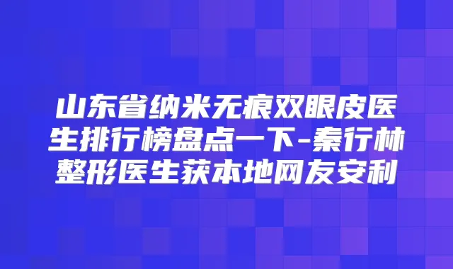 山东省纳米无痕双眼皮医生排行榜盘点一下-秦行林整形医生获本地网友安利