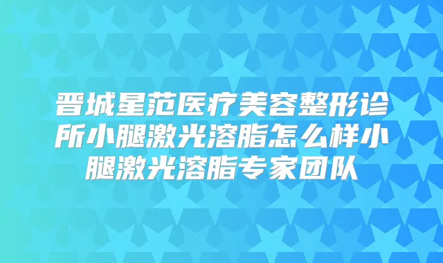 晋城星范医疗美容整形诊所小腿激光溶脂怎么样小腿激光溶脂专家团队
