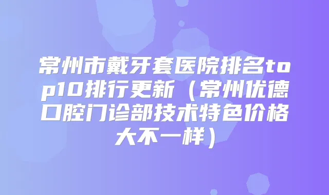 常州市戴牙套医院排名top10排行更新（常州优德口腔门诊部技术特色价格大不一样）