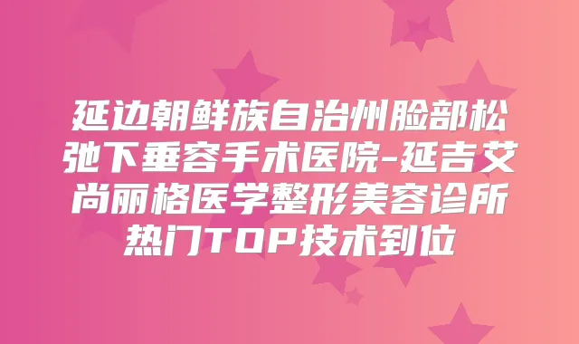 延边朝鲜族自治州脸部松弛下垂容手术医院-延吉艾尚丽格医学整形美容诊所热门TOP技术到位