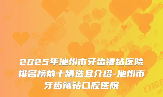 2025年池州市牙齿镶钻医院排名榜前十精选且介绍-池州市牙齿镶钻口腔医院