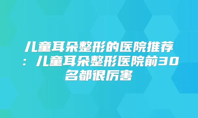 儿童耳朵整形的医院推荐:儿童耳朵整形医院前30名都很厉害