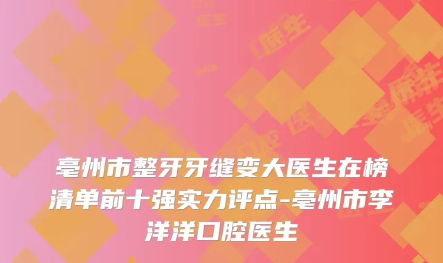 亳州市整牙牙缝变大医生在榜清单前十强实力评点-亳州市李洋洋口腔医生