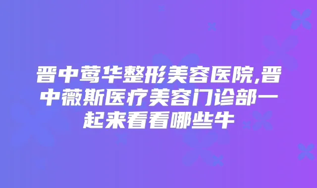 晋中整形美容医院,晋中薇斯医疗美容门诊部一起来看看哪些牛