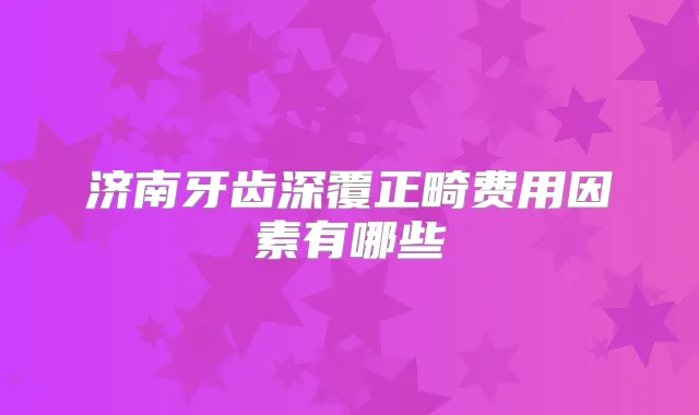 济南牙齿深覆正畸费用因素有哪些