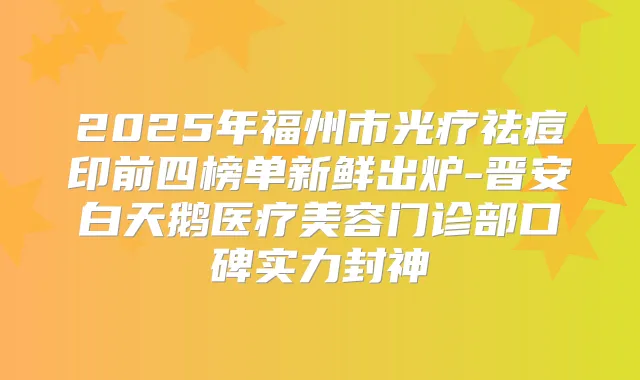 2025年福州市光疗祛痘印前四榜单新鲜出炉-晋安白天鹅医疗美容门诊部口碑实力封神