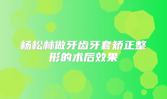 杨松林做牙齿牙套矫正整形的术后效果