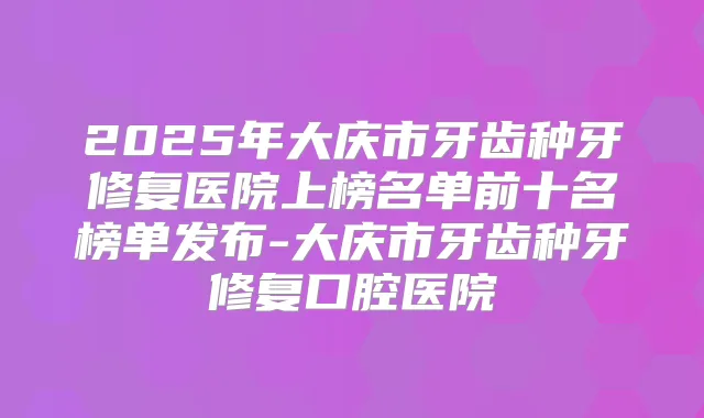 2025年大庆市牙齿种牙修复医院上榜名单前十名榜单发布-大庆市牙齿种牙修复口腔医院
