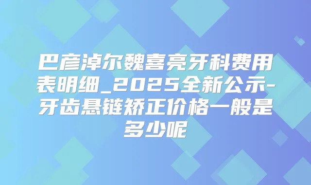 巴彦淖尔魏喜亮牙科费用表明细_2025全新公示-牙齿悬链矫正价格一般是多少呢