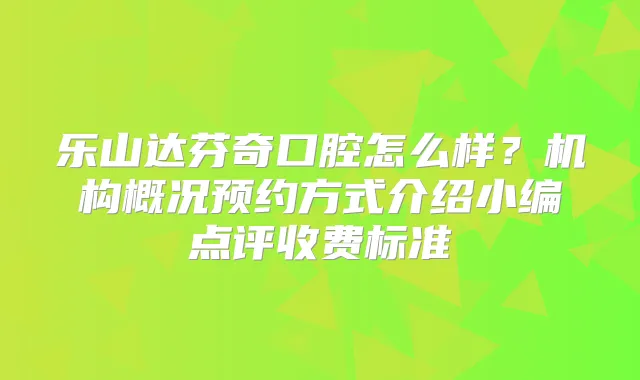 乐山达芬奇口腔怎么样？机构概况预约方式介绍小编点评收费标准