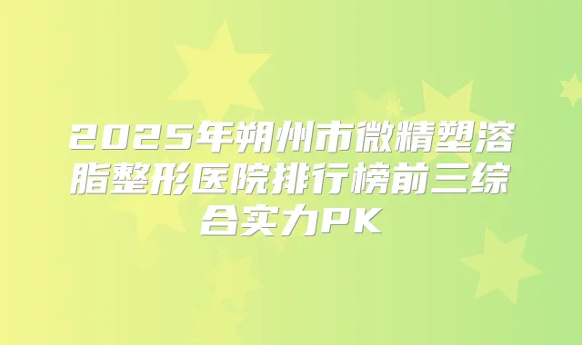 2025年朔州市微精塑溶脂整形医院排行榜前三综合实力PK