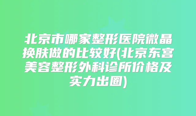 北京市哪家整形医院微晶换肤做的比较好(北京东宫美容整形外科诊所价格及实力出圈)