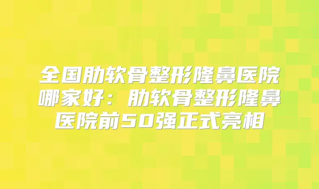 全国肋软骨整形隆鼻医院哪家好:肋软骨整形隆鼻医院前50强正式亮相