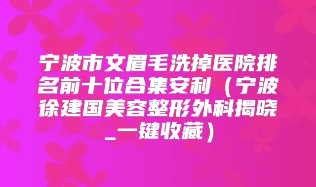 宁波市文眉毛洗掉医院排名前十位合集安利(宁波徐建国美容整形外科揭晓_一键收藏)