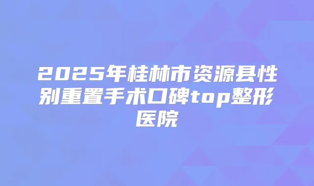 2025年桂林市资源县性别重置手术口碑top整形医院