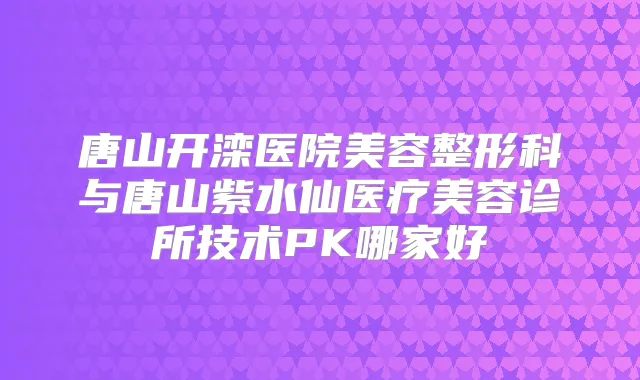 唐山开滦医院美容整形科与唐山紫水仙医疗美容诊所技术PK哪家好
