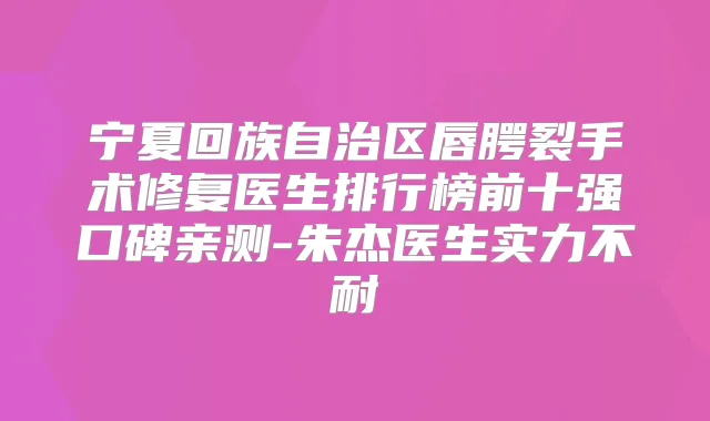 宁夏回族自治区唇腭裂手术修复医生排行榜前十强口碑亲测-朱杰医生实力不耐