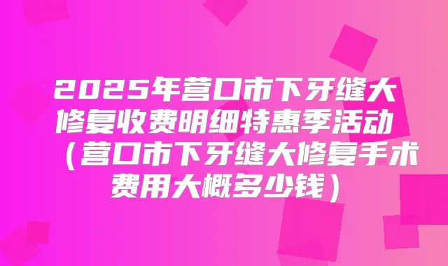 2025年营口市下牙缝大修复收费明细特惠季活动(营口市下牙缝大修复手术费用大概多少钱)