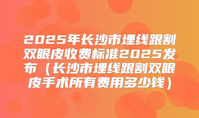 2025年长沙市埋线跟割双眼皮收费标准2025发布(长沙市埋线跟割双眼皮手术所有费用多少钱)