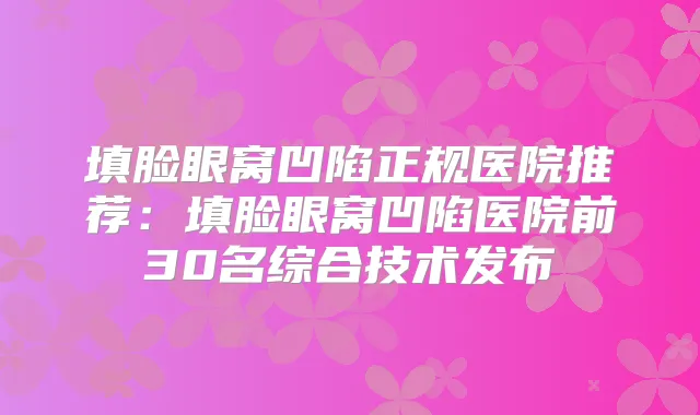 填脸眼窝凹陷正规医院推荐:填脸眼窝凹陷医院前30名综合技术发布