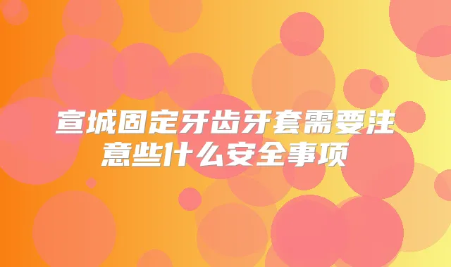宣城固定牙齿牙套需要注意些什么安全事项