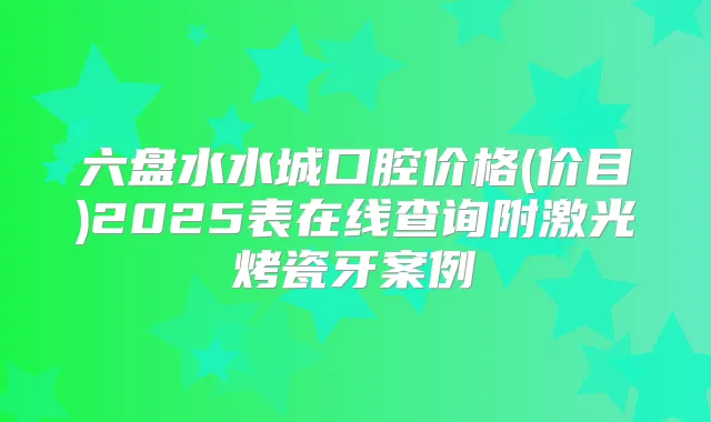 六盘水水城口腔价格(价目)2025表在线查询附激光烤瓷牙案例