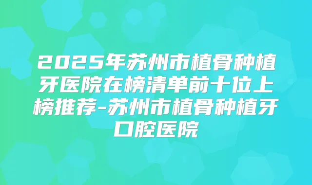 2025年苏州市植骨种植牙医院在榜清单前十位上榜推荐-苏州市植骨种植牙口腔医院
