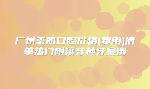 广州玺丽口腔价格(费用)清单热门附镶牙种牙案例