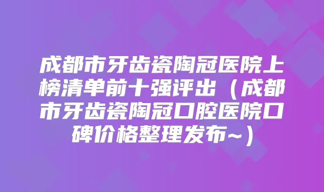 成都市牙齿瓷陶冠医院上榜清单前十强评出（成都市牙齿瓷陶冠口腔医院口碑价格整理发布~）