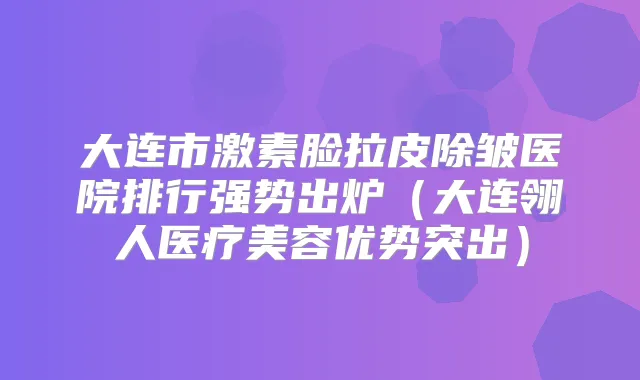 大连市激素脸拉皮除皱医院排行强势出炉（大连翎人医疗美容优势突出）