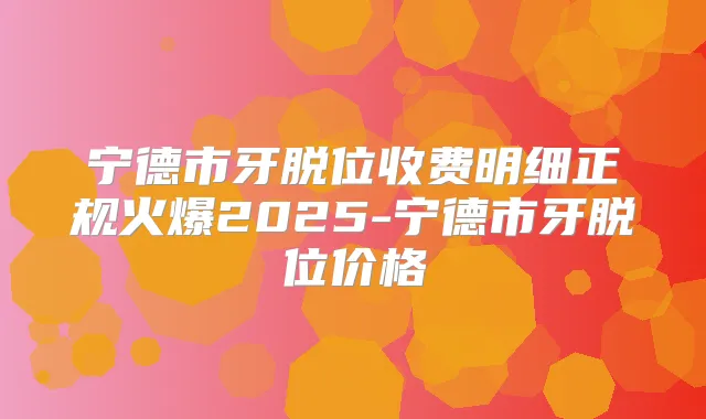 宁德市牙脱位收费明细正规火爆2025-宁德市牙脱位价格